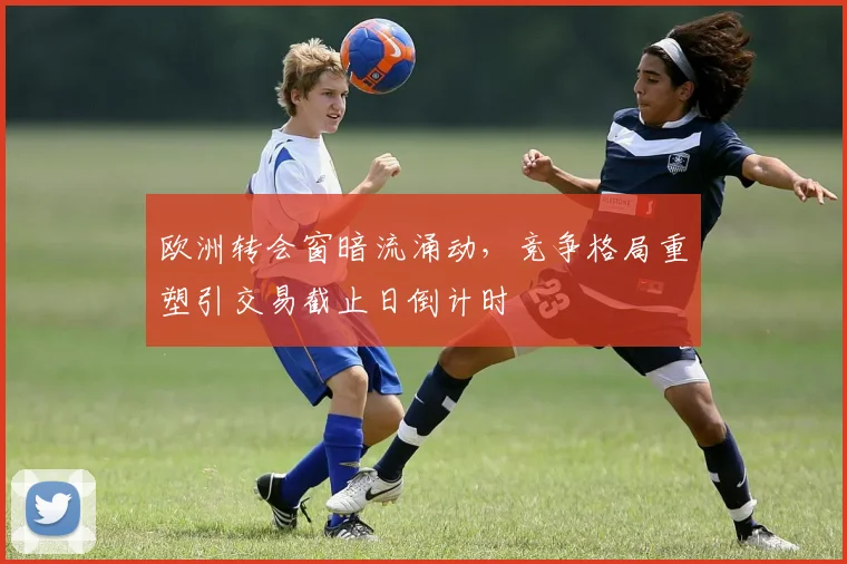 欧洲转会窗暗流涌动，竞争格局重塑引交易截止日倒计时