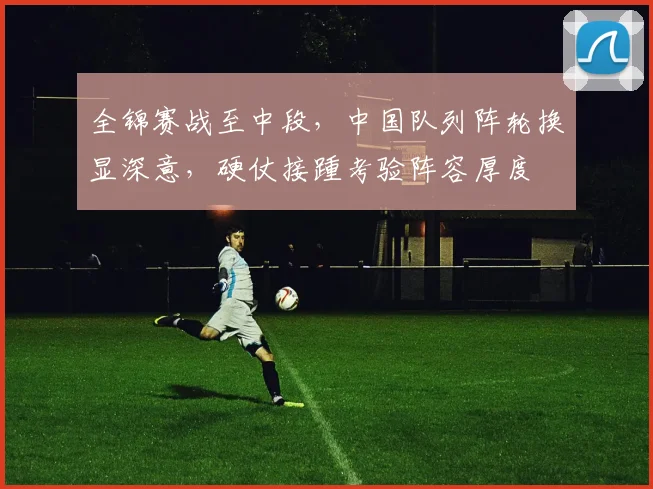 全锦赛战至中段，中国队列阵轮换显深意，硬仗接踵考验阵容厚度