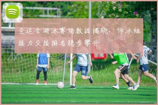 全运会游泳赛场数据揭晓，仰泳组接力交接排名稳步攀升
