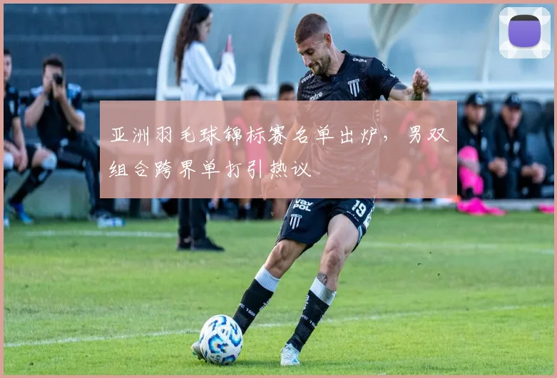亚洲羽毛球锦标赛名单出炉，男双组合跨界单打引热议