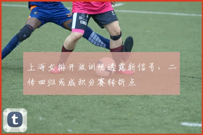 上海女排开放训练透露新信号，二传回归或成积分赛转折点