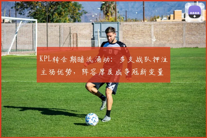 KPL转会期暗流涌动：多支战队押注主场优势，阵容厚度成争冠新变量