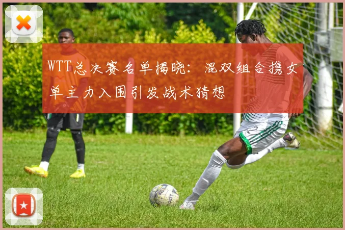 WTT总决赛名单揭晓：混双组合携女单主力入围引发战术猜想