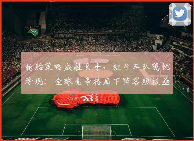 轮胎策略成胜负手，红牛车队隐忧浮现：全球竞争格局下阵容短板亟待补强