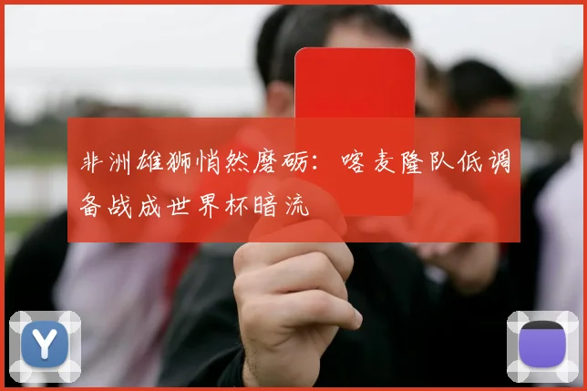 非洲雄狮悄然磨砺：喀麦隆队低调备战成世界杯暗流