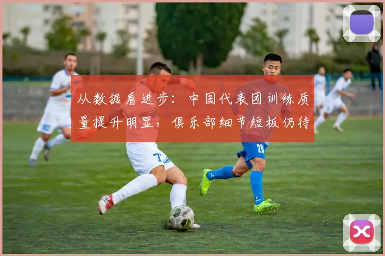 从数据看进步：中国代表团训练质量提升明显，俱乐部细节短板仍待补强