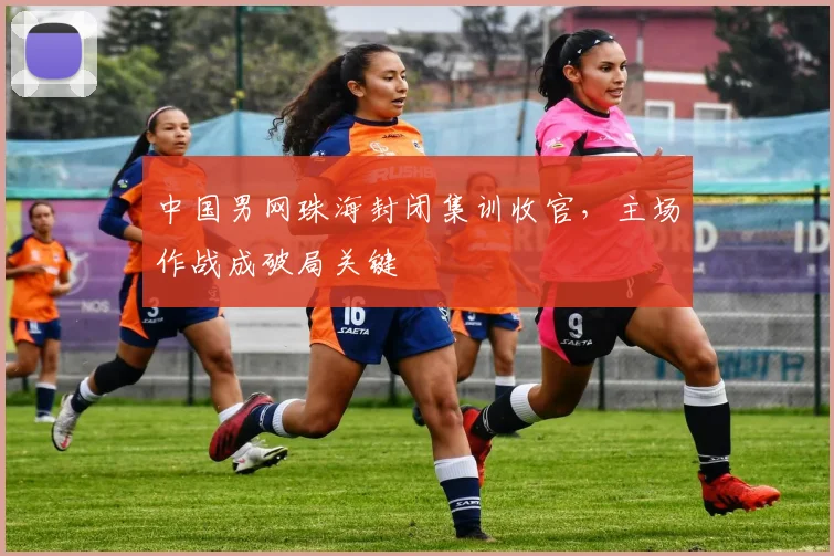 中国男网珠海封闭集训收官，主场作战成破局关键