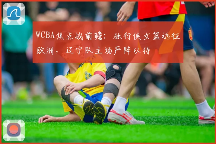 WCBA焦点战前瞻：独行侠女篮远征欧洲，辽宁队主场严阵以待