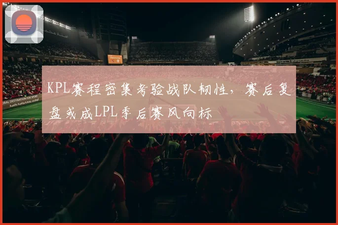 KPL赛程密集考验战队韧性，赛后复盘或成LPL季后赛风向标