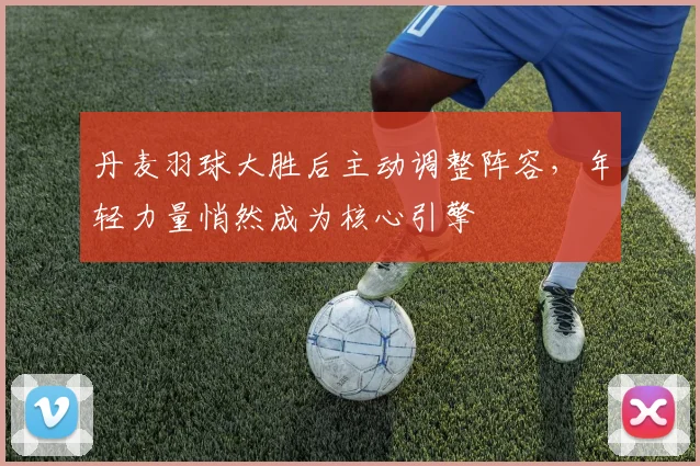 丹麦羽球大胜后主动调整阵容，年轻力量悄然成为核心引擎