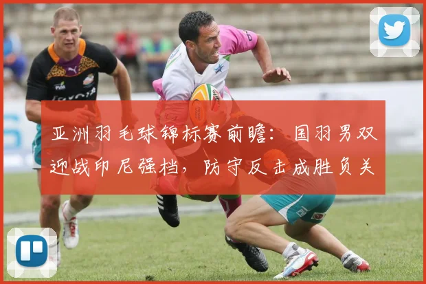 亚洲羽毛球锦标赛前瞻：国羽男双迎战印尼强档，防守反击成胜负关键