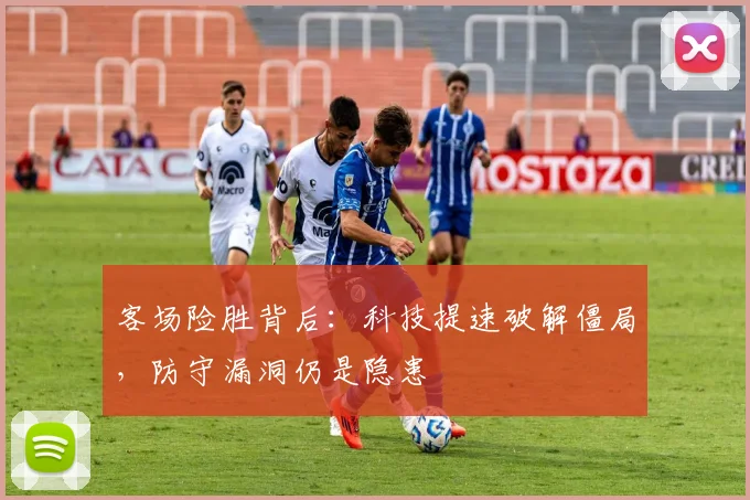 客场险胜背后：科技提速破解僵局，防守漏洞仍是隐患