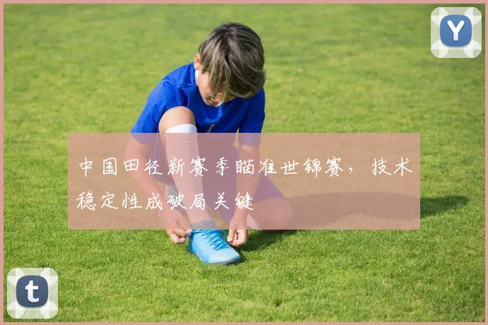 中国田径新赛季瞄准世锦赛，技术稳定性成破局关键