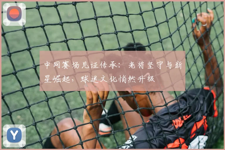 中网赛场见证传承：老将坚守与新星崛起，球迷文化悄然升级