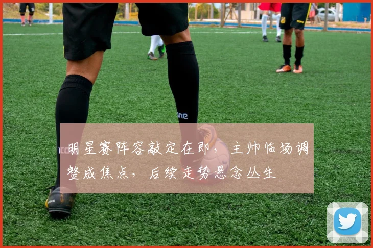 明星赛阵容敲定在即，主帅临场调整成焦点，后续走势悬念丛生