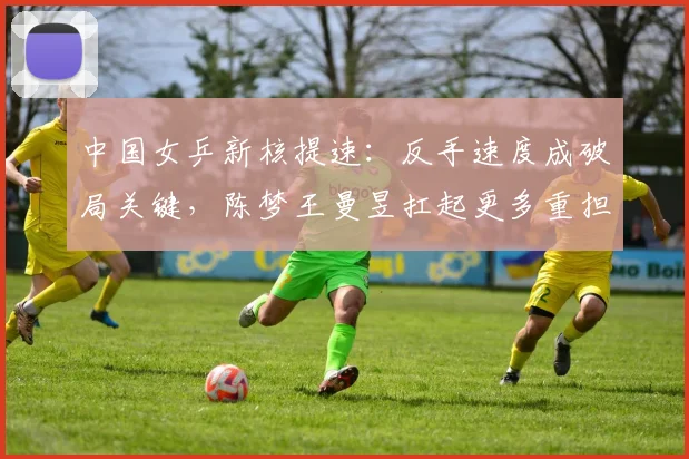 中国女乒新核提速：反手速度成破局关键，陈梦王曼昱扛起更多重担
