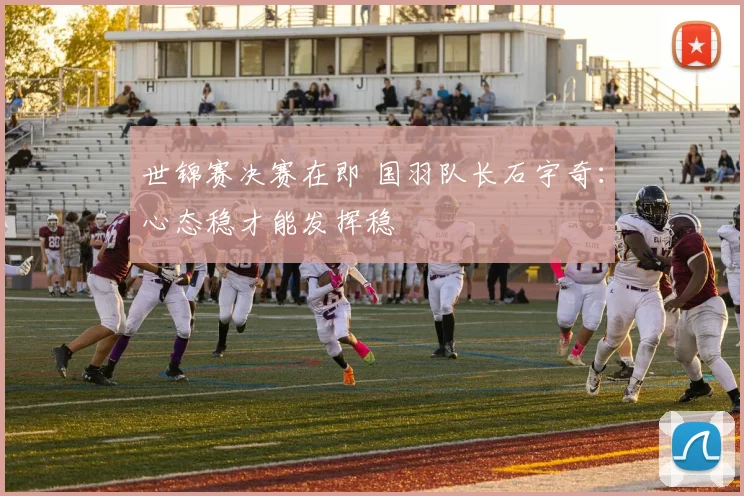 世锦赛决赛在即 国羽队长石宇奇：心态稳才能发挥稳