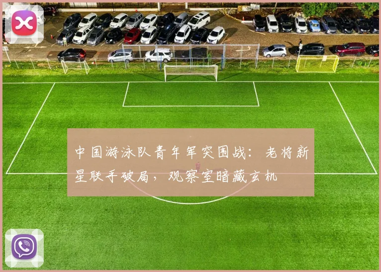 中国游泳队青年军突围战：老将新星联手破局，观察室暗藏玄机
