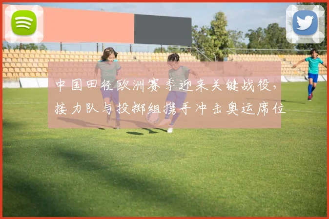 中国田径欧洲赛季迎来关键战役，接力队与投掷组携手冲击奥运席位