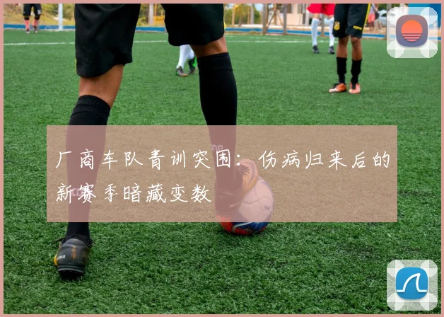 厂商车队青训突围：伤病归来后的新赛季暗藏变数