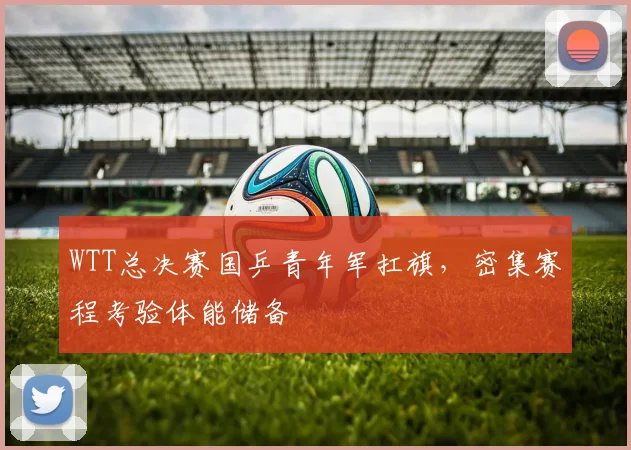 WTT总决赛国乒青年军扛旗，密集赛程考验体能储备