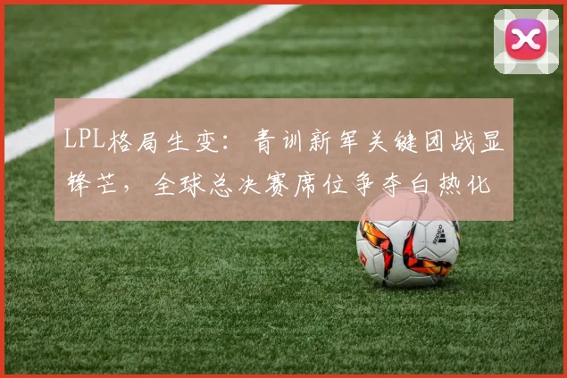 LPL格局生变：青训新军关键团战显锋芒，全球总决赛席位争夺白热化